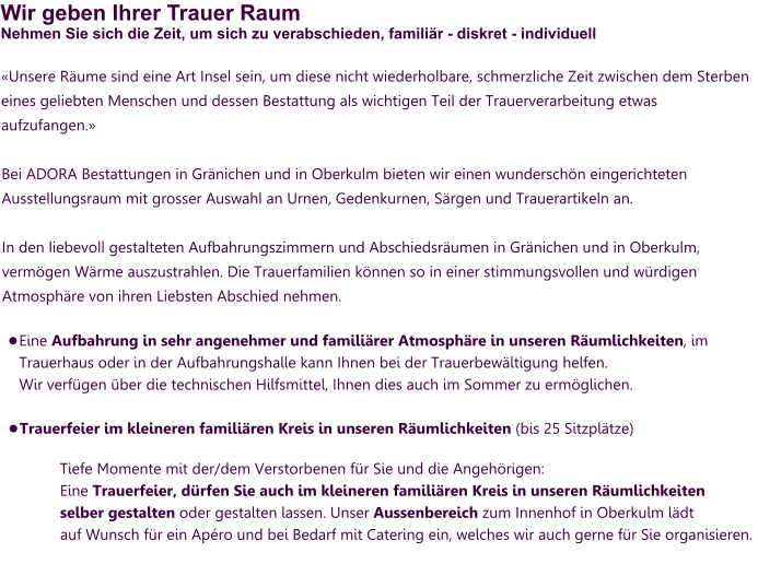 Wir geben Ihrer Trauer RaumNehmen Sie sich die Zeit, um sich zu verabschieden, familiär - diskret - individuell «Unsere Räume sind eine Art Insel sein, um diese nicht wiederholbare, schmerzliche Zeit zwischen dem Sterben eines geliebten Menschen und dessen Bestattung als wichtigen Teil der Trauerverarbeitung etwas aufzufangen.»  Bei ADORA Bestattungen in Gränichen und in Oberkulm bieten wir einen wunderschön eingerichteten Ausstellungsraum mit grosser Auswahl an Urnen, Gedenkurnen, Särgen und Trauerartikeln an.   In den liebevoll gestalteten Aufbahrungszimmern und Abschiedsräumen in Gränichen und in Oberkulm, vermögen Wärme auszustrahlen. Die Trauerfamilien können so in einer stimmungsvollen und würdigen Atmosphäre von ihren Liebsten Abschied nehmen.   •	Eine Aufbahrung in sehr angenehmer und familiärer Atmosphäre in unseren Räumlichkeiten, im Trauerhaus oder in der Aufbahrungshalle kann Ihnen bei der Trauerbewältigung helfen. Wir verfügen über die technischen Hilfsmittel, Ihnen dies auch im Sommer zu ermöglichen. •	Trauerfeier im kleineren familiären Kreis in unseren Räumlichkeiten (bis 25 Sitzplätze)  Tiefe Momente mit der/dem Verstorbenen für Sie und die Angehörigen: Eine Trauerfeier, dürfen Sie auch im kleineren familiären Kreis in unseren Räumlichkeiten selber gestalten oder gestalten lassen. Unser Aussenbereich zum Innenhof in Oberkulm lädt auf Wunsch für ein Apéro und bei Bedarf mit Catering ein, welches wir auch gerne für Sie organisieren.